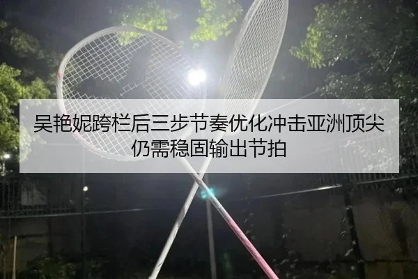 吴艳妮跨栏后三步节奏优化冲击亚洲顶尖仍需稳固输出节拍
